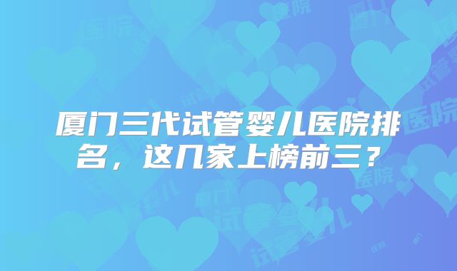 厦门三代试管婴儿医院排名，这几家上榜前三？