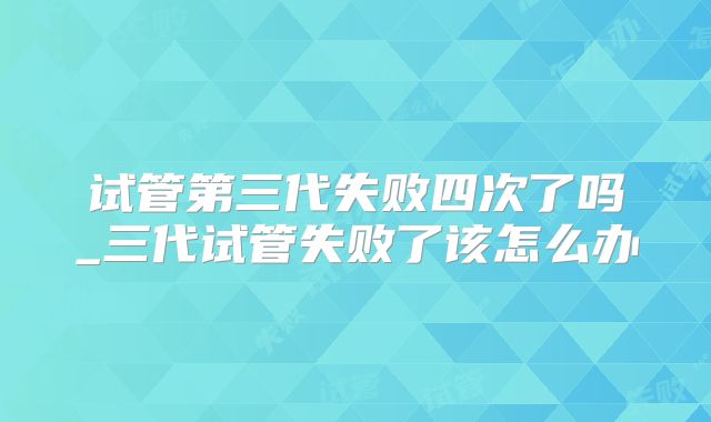 试管第三代失败四次了吗_三代试管失败了该怎么办