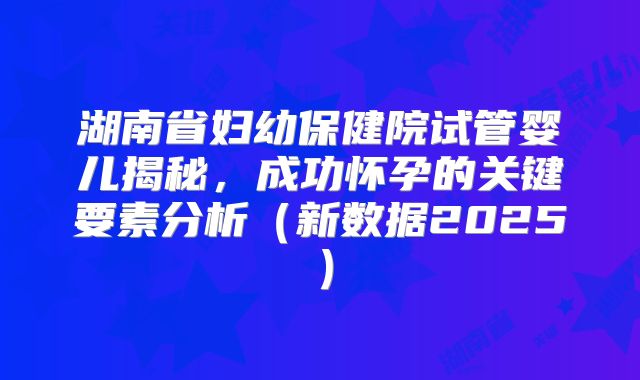 湖南省妇幼保健院试管婴儿揭秘,成功怀孕的关键要素分析(新数据2025)