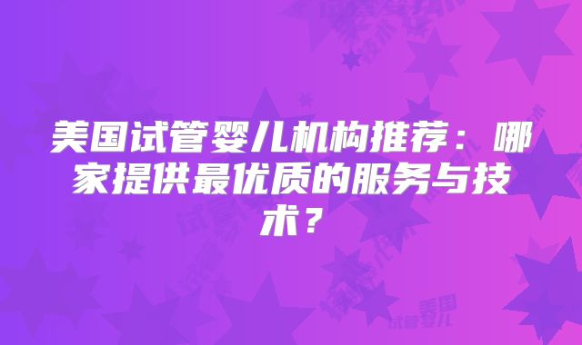 美国试管婴儿机构推荐：哪家提供最优质的服务与技术？