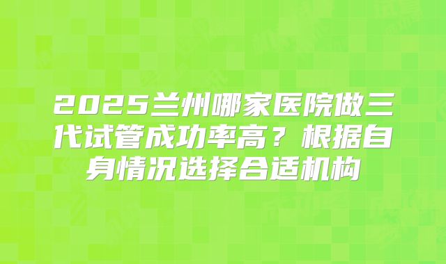 2025兰州哪家医院做三代试管成功率高？根据自身情况选择合适机构