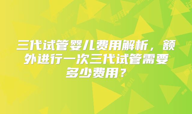 三代试管婴儿费用解析,额外进行一次三代试管需要多少费用?