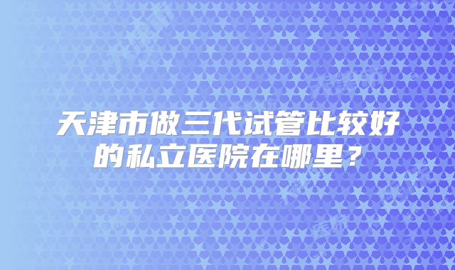 天津市做三代试管比较好的私立医院在哪里？