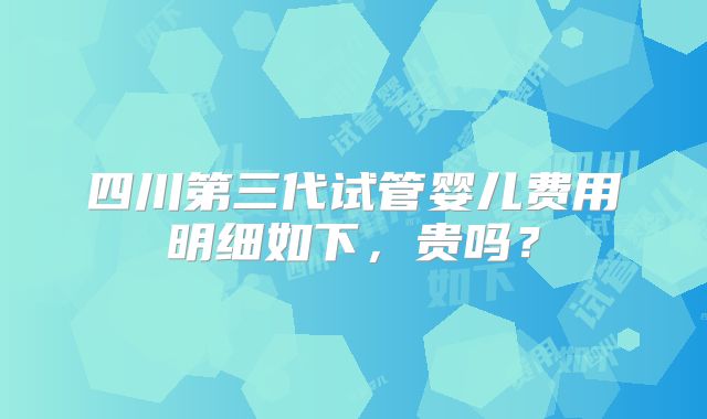 四川第三代试管婴儿费用明细如下,贵吗?