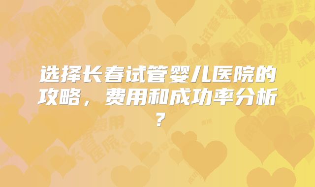 选择长春试管婴儿医院的攻略,费用和成功率分析?