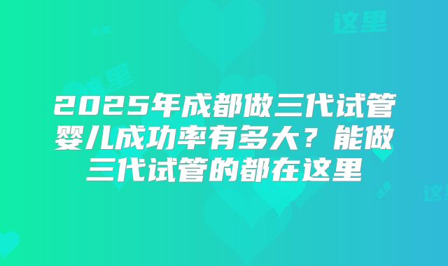 2025年成都做三代试管婴儿成功率有多大?能做三代试管的都在这里