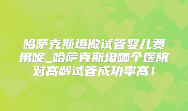 哈萨克斯坦做试管婴儿费用呢_哈萨克斯坦哪个医院对高龄试管成功率高!