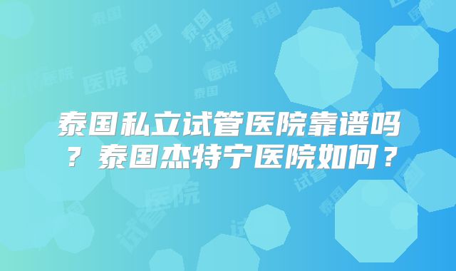 泰国私立试管医院靠谱吗?泰国杰特宁医院如何?