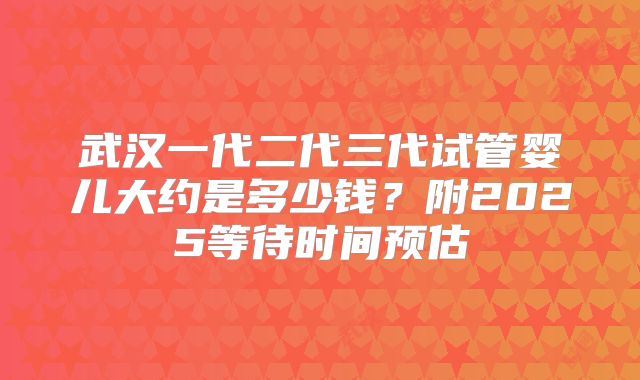 武汉一代二代三代试管婴儿大约是多少钱?附2025等待时间预估