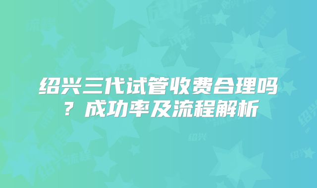 绍兴三代试管收费合理吗?成功率及流程解析
