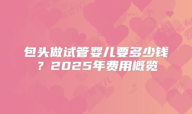 包头做试管婴儿要多少钱?2025年费用概览