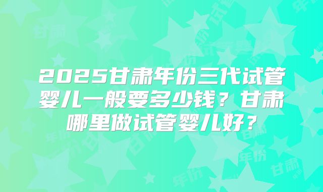 2025甘肃年份三代试管婴儿一般要多少钱?甘肃哪里做试管婴儿好?