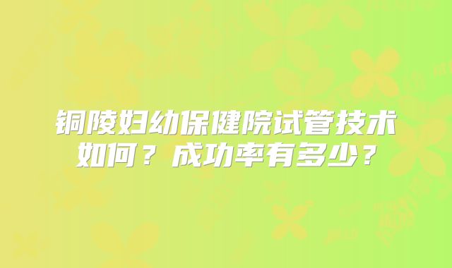 铜陵妇幼保健院试管技术如何？成功率有多少？