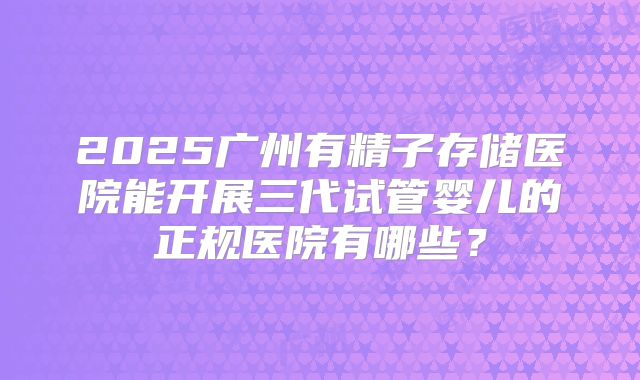 2025广州有精子存储医院能开展三代试管婴儿的正规医院有哪些？