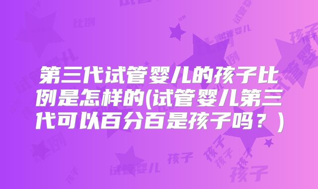 第三代试管婴儿的孩子比例是怎样的(试管婴儿第三代可以百分百是孩子吗?)