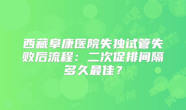 西藏阜康医院失独试管失败后流程:二次促排间隔多久最佳?