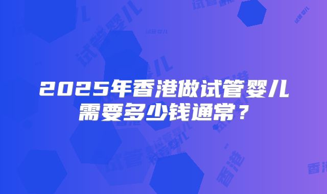 2025年香港做试管婴儿需要多少钱通常?