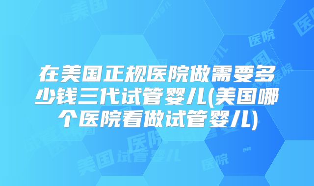 在美国正规医院做需要多少钱三代试管婴儿(美国哪个医院看做试管婴儿)