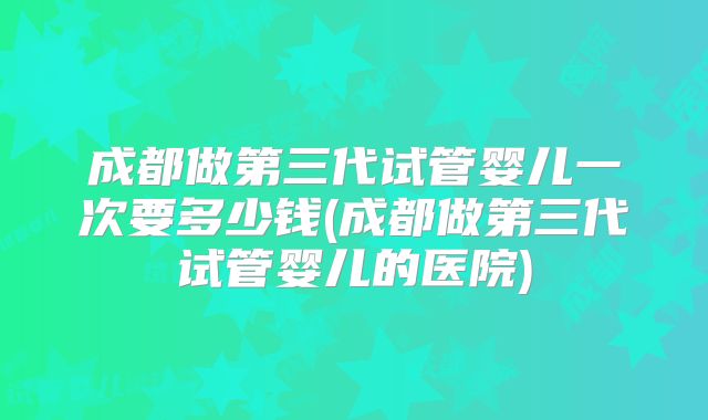 成都做第三代试管婴儿一次要多少钱(成都做第三代试管婴儿的医院)