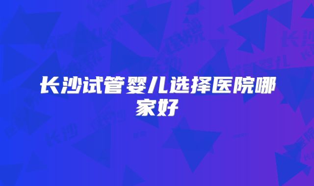 长沙试管婴儿选择医院哪家好
