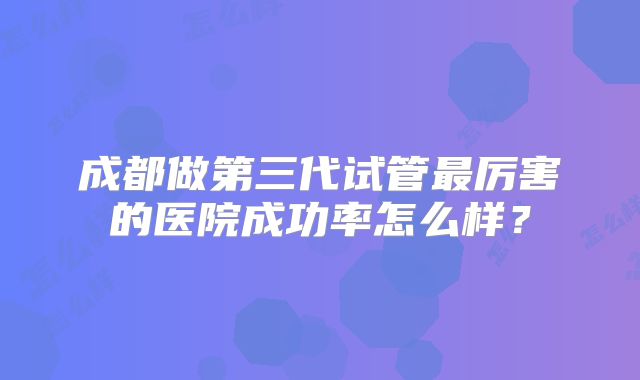 成都做第三代试管最厉害的医院成功率怎么样?
