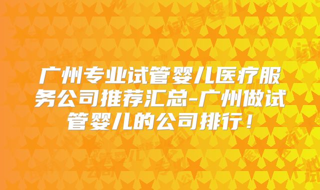 广州专业试管婴儿医疗服务公司推荐汇总-广州做试管婴儿的公司排行!
