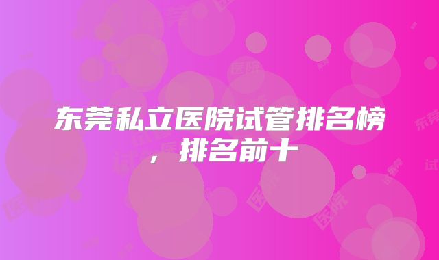 东莞私立医院试管排名榜,排名前十