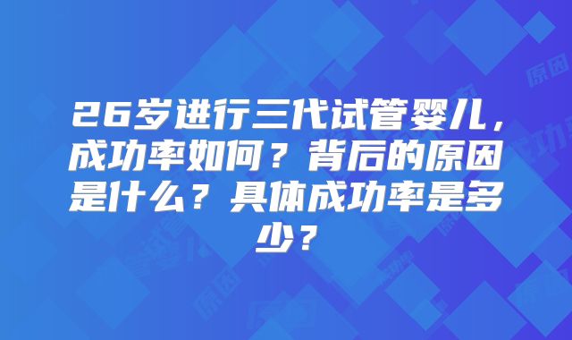26岁进行三代试管婴儿，成功率如何？背后的原因是什么？具体成功率是多少？