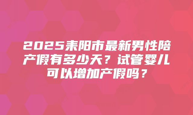 2025耒阳市最新男性陪产假有多少天？试管婴儿可以增加产假吗？