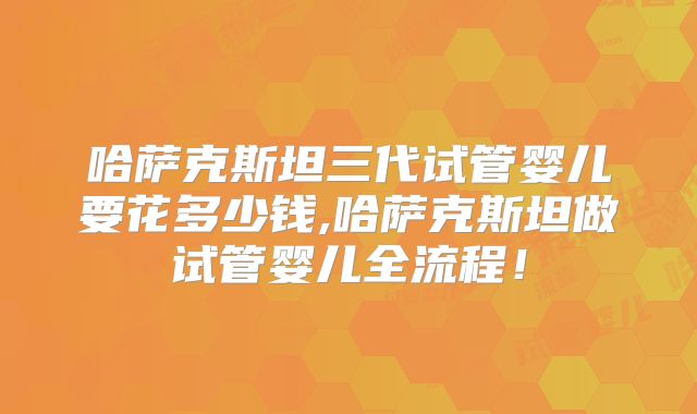 哈萨克斯坦三代试管婴儿要花多少钱,哈萨克斯坦做试管婴儿全流程！