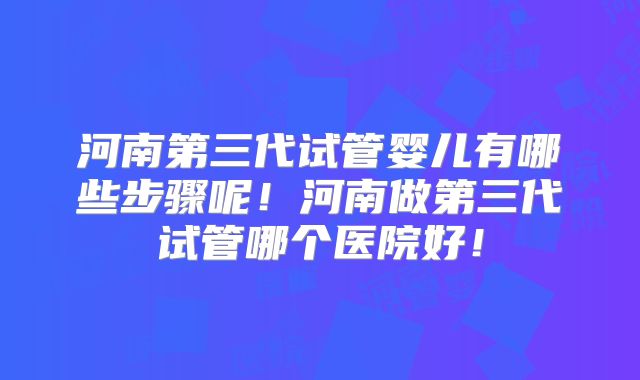 河南第三代试管婴儿有哪些步骤呢！河南做第三代试管哪个医院好！
