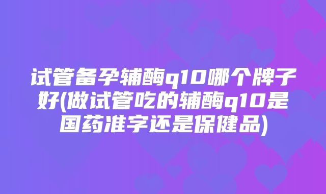 试管备孕辅酶q10哪个牌子好(做试管吃的辅酶q10是国药准字还是保健品)