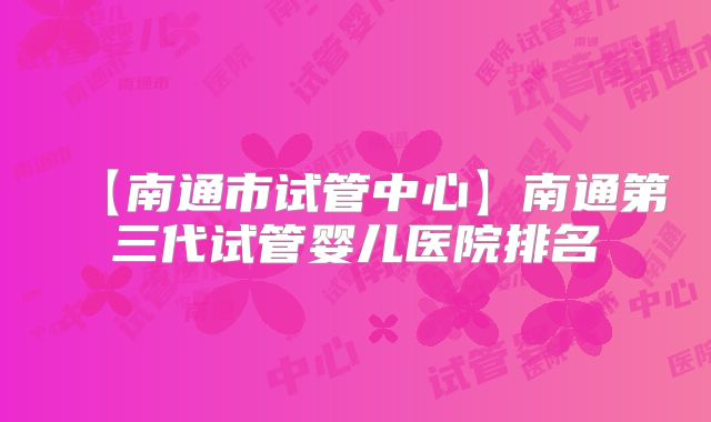 【南通市试管中心】南通第三代试管婴儿医院排名