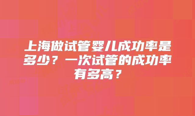 上海做试管婴儿成功率是多少?一次试管的成功率有多高?