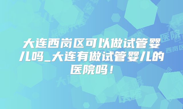 大连西岗区可以做试管婴儿吗_大连有做试管婴儿的医院吗！