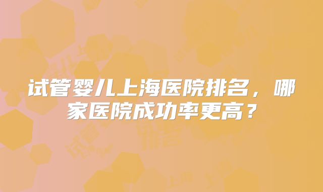 试管婴儿上海医院排名，哪家医院成功率更高？