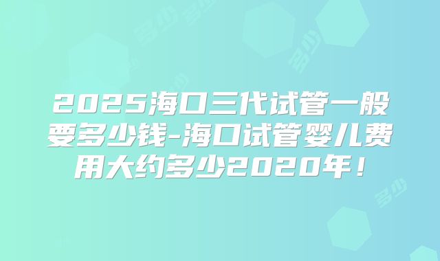 2025海口三代试管一般要多少钱-海口试管婴儿费用大约多少2020年!