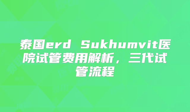泰国erd Sukhumvit医院试管费用解析,三代试管流程