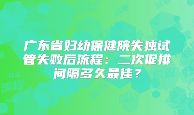 广东省妇幼保健院失独试管失败后流程：二次促排间隔多久最佳？