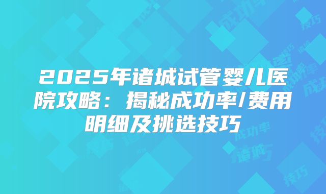 2025年诸城试管婴儿医院攻略：揭秘成功率/费用明细及挑选技巧
