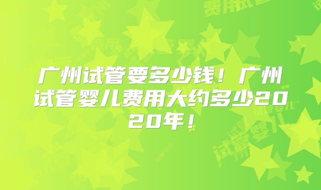 广州试管要多少钱!广州试管婴儿费用大约多少2020年!