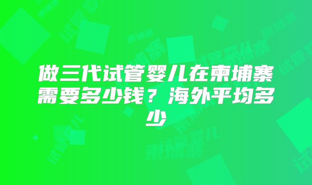 做三代试管婴儿在柬埔寨需要多少钱?海外平均多少