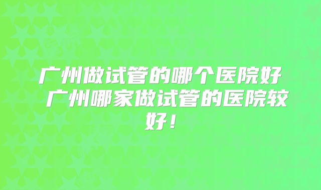 广州做试管的哪个医院好 广州哪家做试管的医院较好!