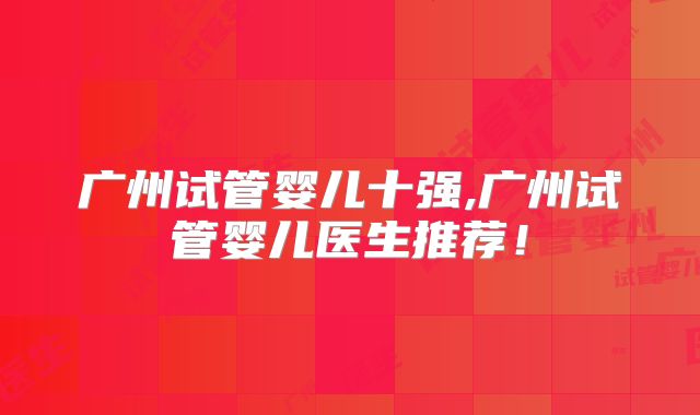 广州试管婴儿十强,广州试管婴儿医生推荐!