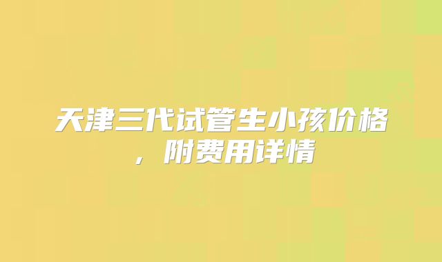 天津三代试管生小孩价格，附费用详情