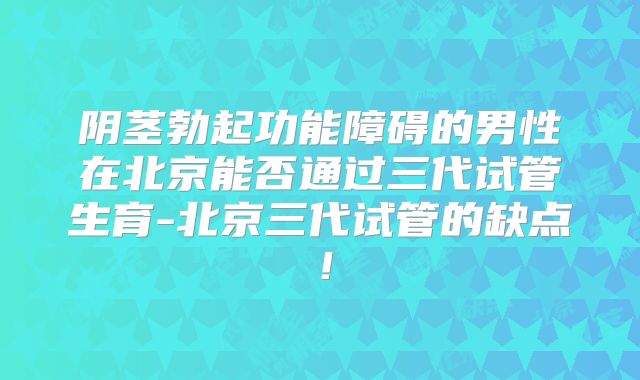 阴茎勃起功能障碍的男性在北京能否通过三代试管生育-北京三代试管的缺点!
