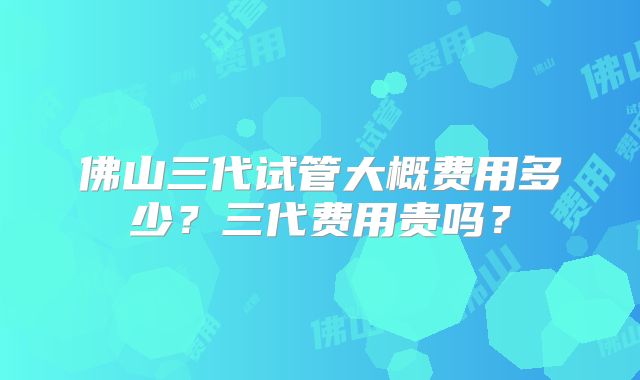佛山三代试管大概费用多少?三代费用贵吗?