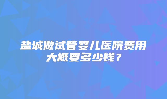 盐城做试管婴儿医院费用大概要多少钱?