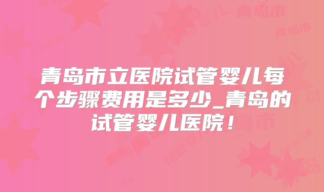 青岛市立医院试管婴儿每个步骤费用是多少_青岛的试管婴儿医院！