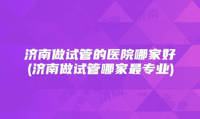 济南做试管的医院哪家好(济南做试管哪家最专业)